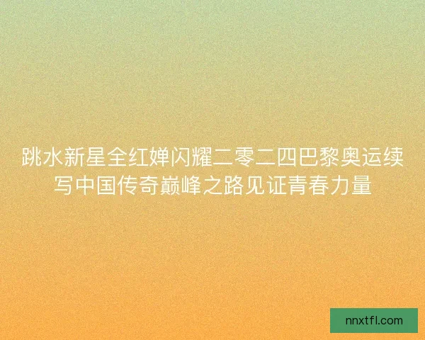 跳水新星全红婵闪耀二零二四巴黎奥运续写中国传奇巅峰之路见证青春力量