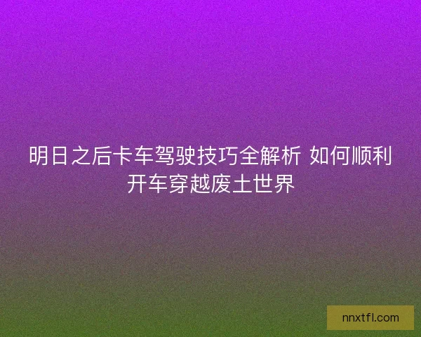 明日之后卡车驾驶技巧全解析 如何顺利开车穿越废土世界