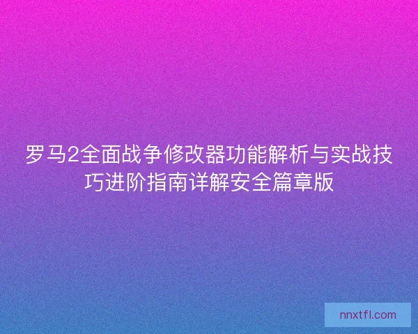 罗马2全面战争修改器功能解析与实战技巧进阶指南详解安全篇章版