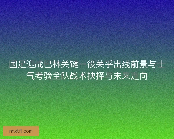 国足迎战巴林关键一役关乎出线前景与士气考验全队战术抉择与未来走向