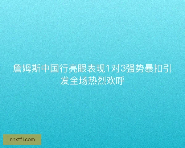 詹姆斯中国行亮眼表现1对3强势暴扣引发全场热烈欢呼
