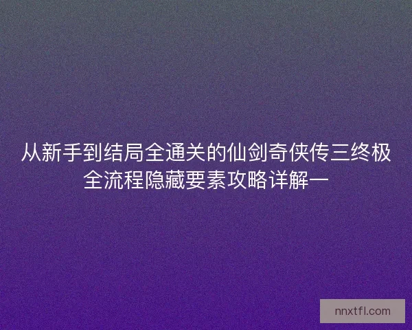 从新手到结局全通关的仙剑奇侠传三终极全流程隐藏要素攻略详解一