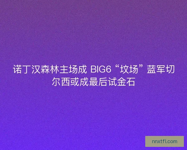 诺丁汉森林主场成 BIG6 “坟场” 蓝军切尔西或成最后试金石