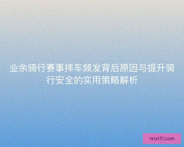 业余骑行赛事摔车频发背后原因与提升骑行安全的实用策略解析