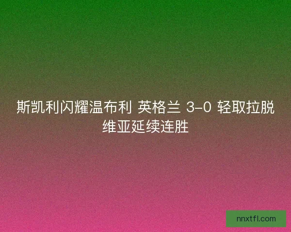 斯凯利闪耀温布利 英格兰 3-0 轻取拉脱维亚延续连胜