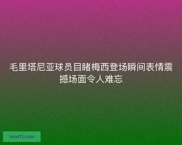 毛里塔尼亚球员目睹梅西登场瞬间表情震撼场面令人难忘