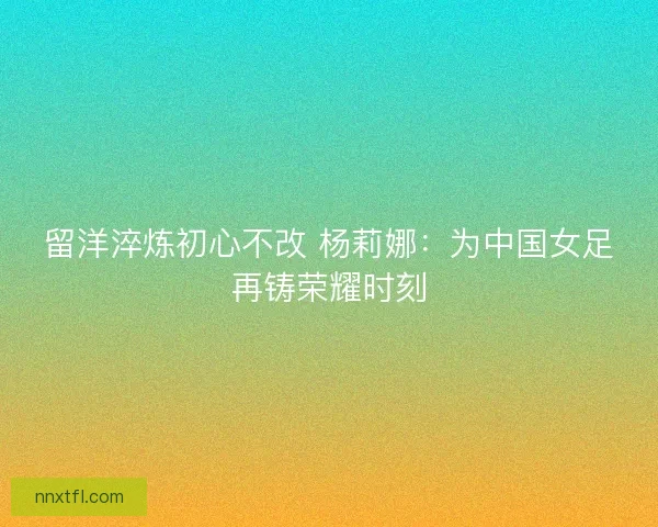 留洋淬炼初心不改 杨莉娜：为中国女足再铸荣耀时刻