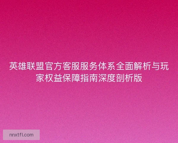 英雄联盟官方客服服务体系全面解析与玩家权益保障指南深度剖析版