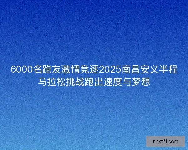 6000名跑友激情竞逐2025南昌安义半程马拉松挑战跑出速度与梦想