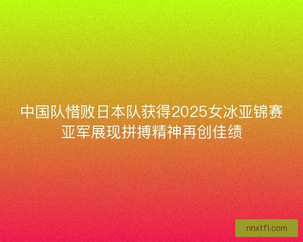 中国队惜败日本队获得2025女冰亚锦赛亚军展现拼搏精神再创佳绩
