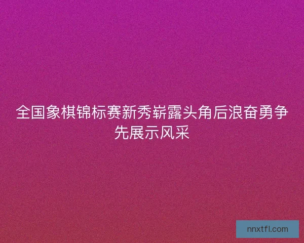 全国象棋锦标赛新秀崭露头角后浪奋勇争先展示风采