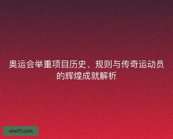 奥运会举重项目历史、规则与传奇运动员的辉煌成就解析