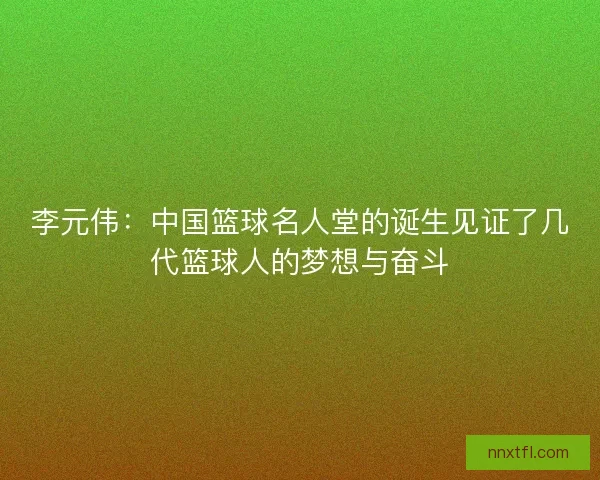 李元伟：中国篮球名人堂的诞生见证了几代篮球人的梦想与奋斗