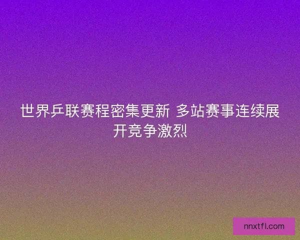 世界乒联赛程密集更新 多站赛事连续展开竞争激烈