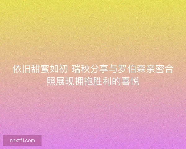 依旧甜蜜如初 瑞秋分享与罗伯森亲密合照展现拥抱胜利的喜悦