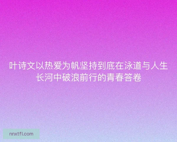 叶诗文以热爱为帆坚持到底在泳道与人生长河中破浪前行的青春答卷