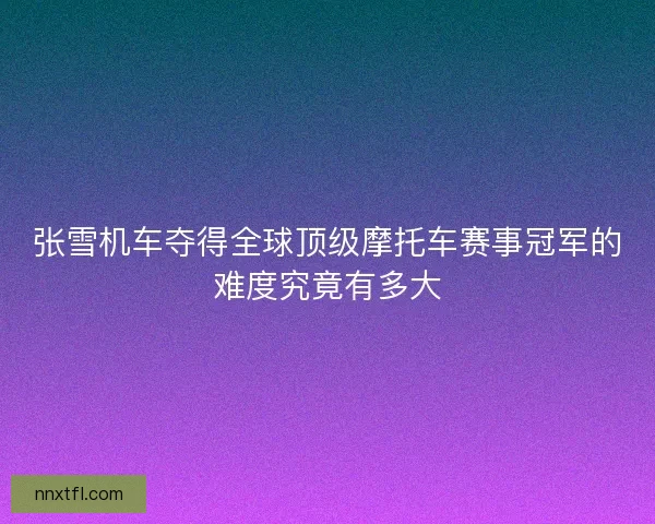 张雪机车夺得全球顶级摩托车赛事冠军的难度究竟有多大