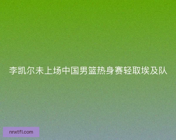 李凯尔未上场中国男篮热身赛轻取埃及队