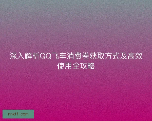 深入解析QQ飞车消费卷获取方式及高效使用全攻略