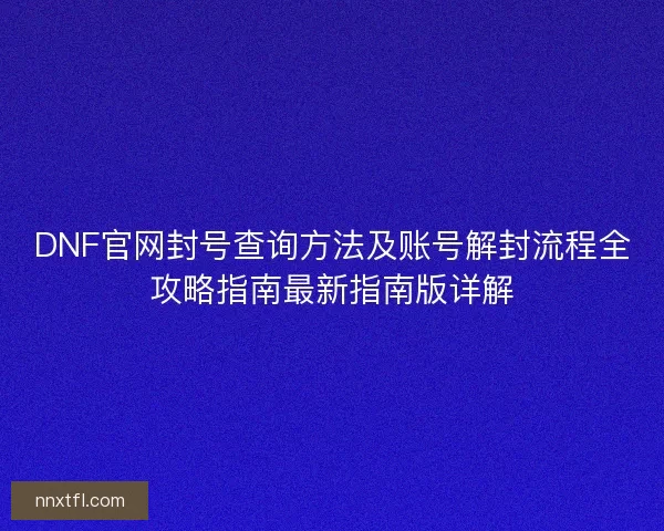 DNF官网封号查询方法及账号解封流程全攻略指南最新指南版详解