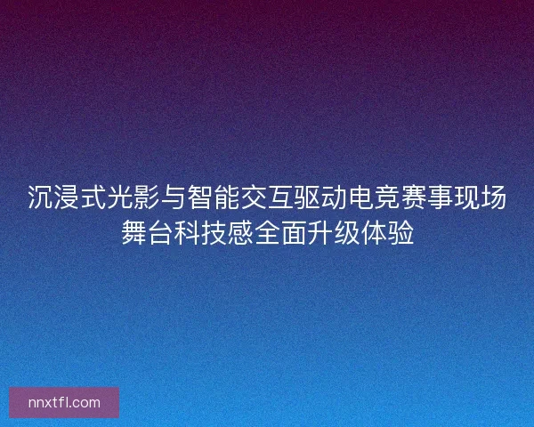 沉浸式光影与智能交互驱动电竞赛事现场舞台科技感全面升级体验