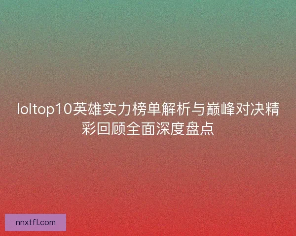 loltop10英雄实力榜单解析与巅峰对决精彩回顾全面深度盘点
