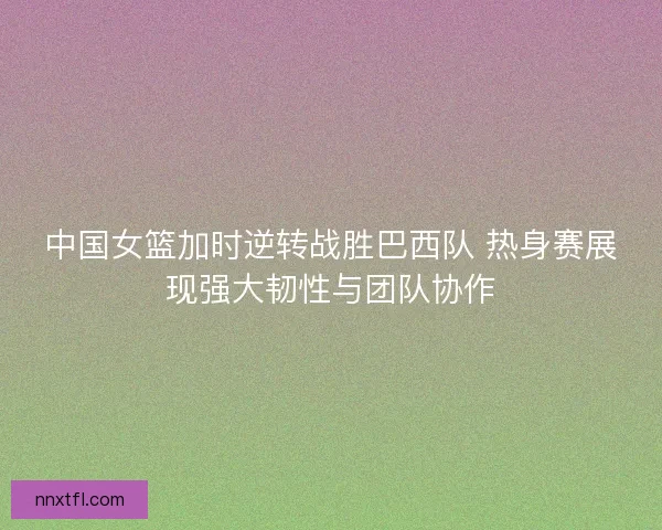 中国女篮加时逆转战胜巴西队 热身赛展现强大韧性与团队协作