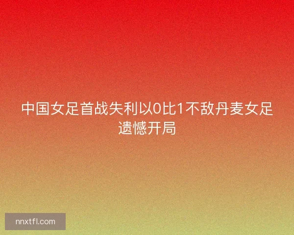 中国女足首战失利以0比1不敌丹麦女足遗憾开局