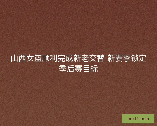 山西女篮顺利完成新老交替 新赛季锁定季后赛目标