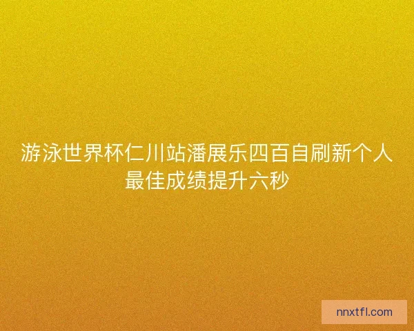 游泳世界杯仁川站潘展乐四百自刷新个人最佳成绩提升六秒
