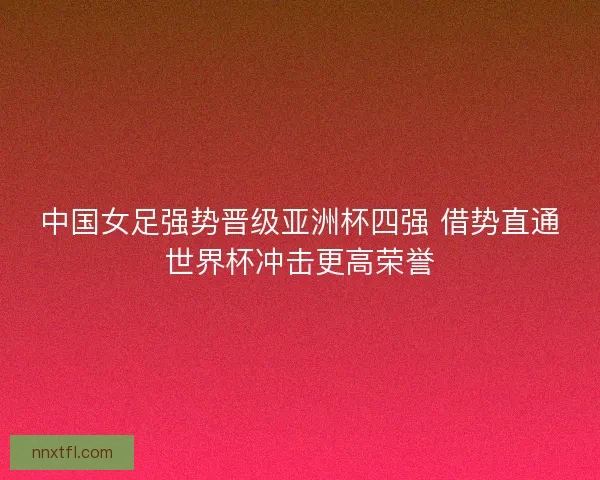 中国女足强势晋级亚洲杯四强 借势直通世界杯冲击更高荣誉
