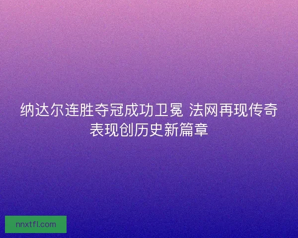纳达尔连胜夺冠成功卫冕 法网再现传奇表现创历史新篇章