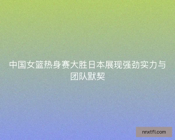 中国女篮热身赛大胜日本展现强劲实力与团队默契