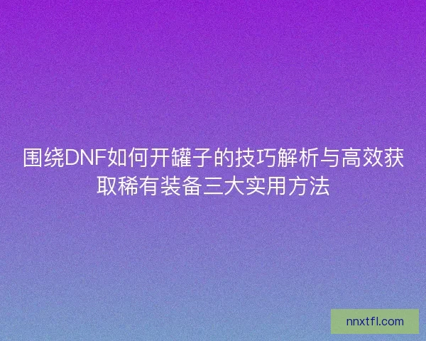 围绕DNF如何开罐子的技巧解析与高效获取稀有装备三大实用方法