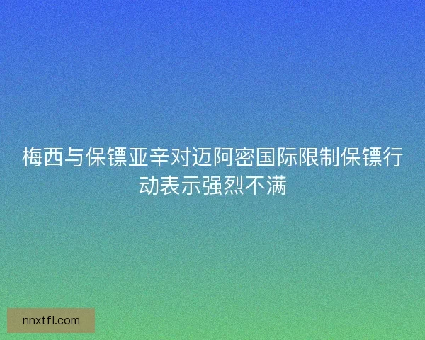 梅西与保镖亚辛对迈阿密国际限制保镖行动表示强烈不满