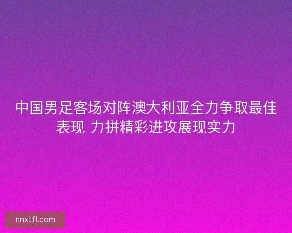 中国男足客场对阵澳大利亚全力争取最佳表现 力拼精彩进攻展现实力