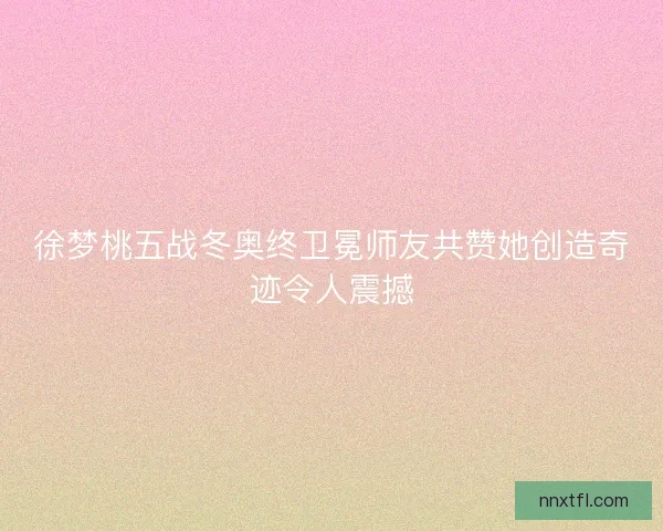徐梦桃五战冬奥终卫冕师友共赞她创造奇迹令人震撼