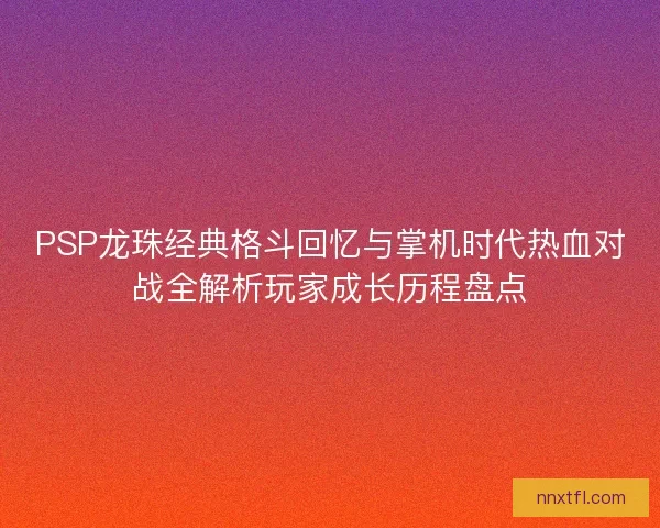 PSP龙珠经典格斗回忆与掌机时代热血对战全解析玩家成长历程盘点