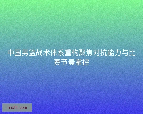 中国男篮战术体系重构聚焦对抗能力与比赛节奏掌控