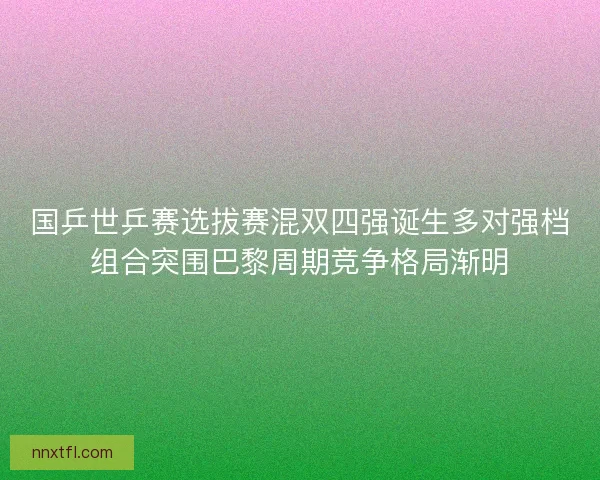 国乒世乒赛选拔赛混双四强诞生多对强档组合突围巴黎周期竞争格局渐明