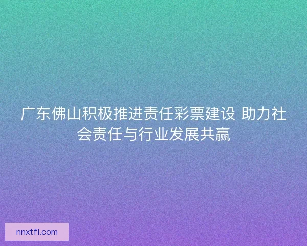 广东佛山积极推进责任彩票建设 助力社会责任与行业发展共赢
