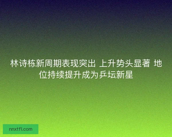 林诗栋新周期表现突出 上升势头显著 地位持续提升成为乒坛新星