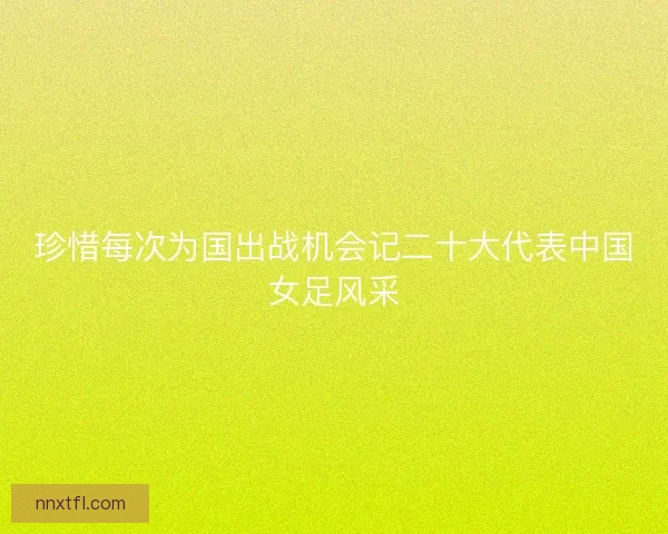 珍惜每次为国出战机会记二十大代表中国女足风采